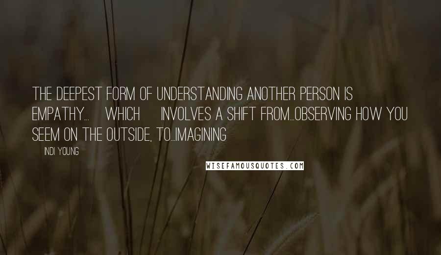 Indi Young Quotes: The deepest form of understanding another person is empathy...[which] involves a shift from...observing how you seem on the outside, to...imagining