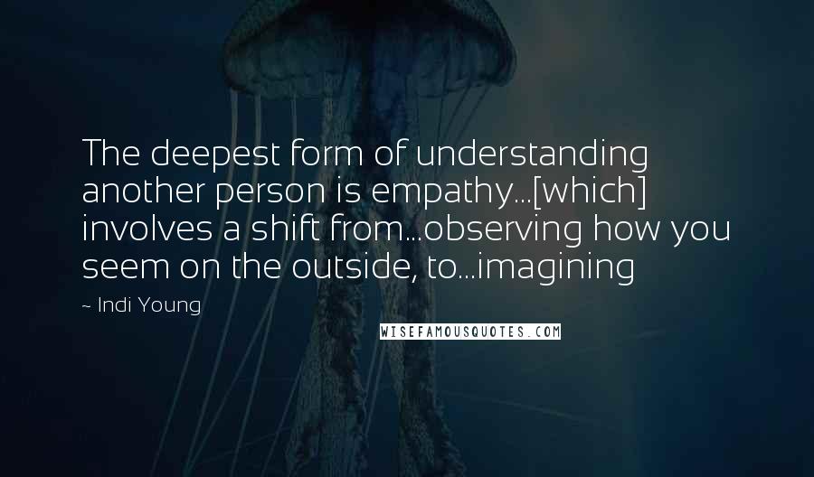 Indi Young Quotes: The deepest form of understanding another person is empathy...[which] involves a shift from...observing how you seem on the outside, to...imagining