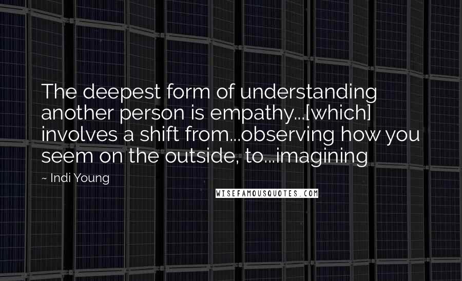 Indi Young Quotes: The deepest form of understanding another person is empathy...[which] involves a shift from...observing how you seem on the outside, to...imagining