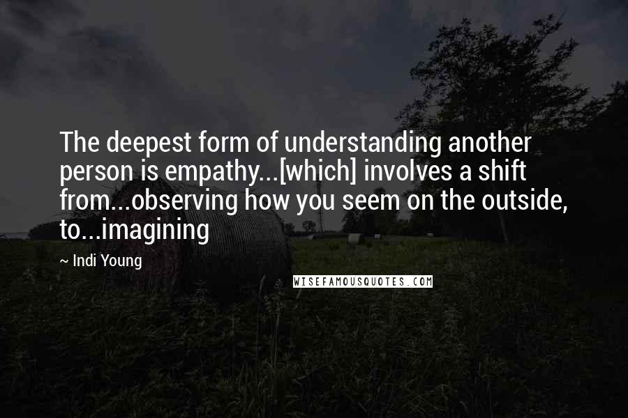 Indi Young Quotes: The deepest form of understanding another person is empathy...[which] involves a shift from...observing how you seem on the outside, to...imagining