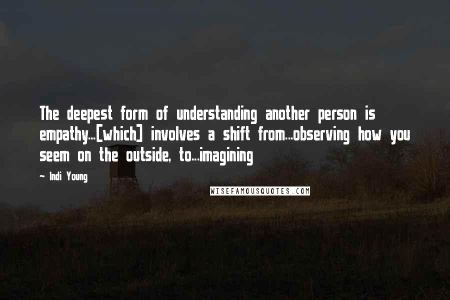 Indi Young Quotes: The deepest form of understanding another person is empathy...[which] involves a shift from...observing how you seem on the outside, to...imagining