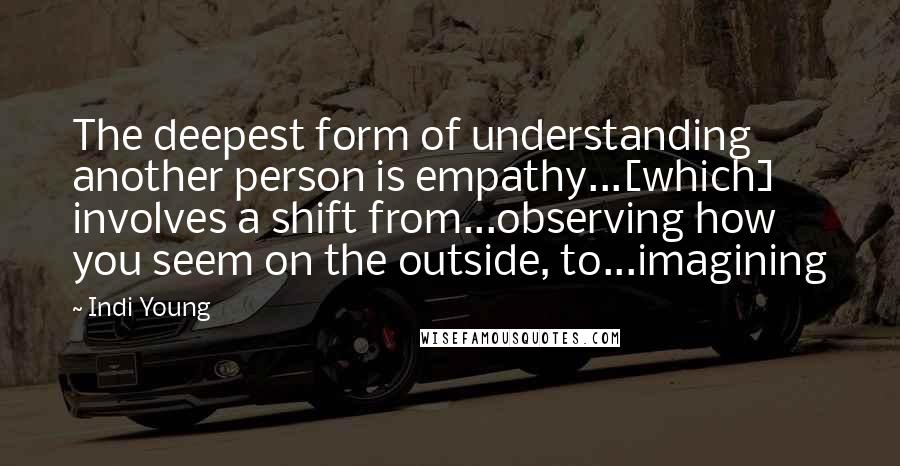 Indi Young Quotes: The deepest form of understanding another person is empathy...[which] involves a shift from...observing how you seem on the outside, to...imagining