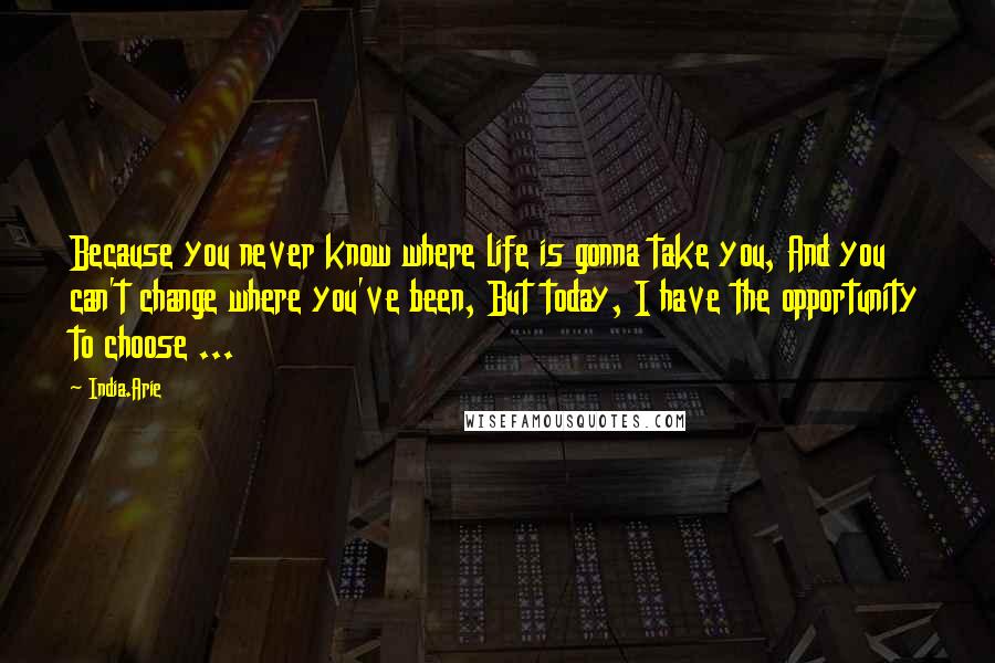 India.Arie Quotes: Because you never know where life is gonna take you, And you can't change where you've been, But today, I have the opportunity to choose ...
