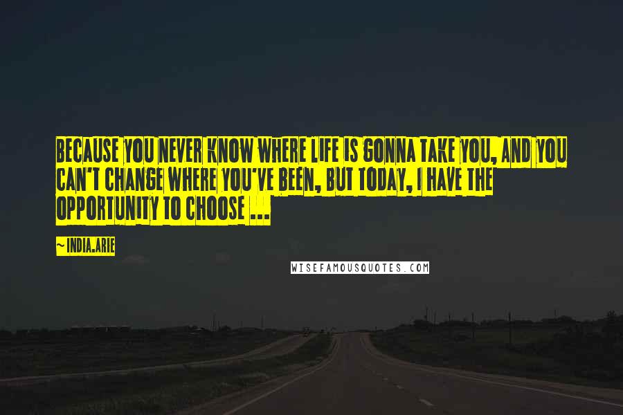 India.Arie Quotes: Because you never know where life is gonna take you, And you can't change where you've been, But today, I have the opportunity to choose ...