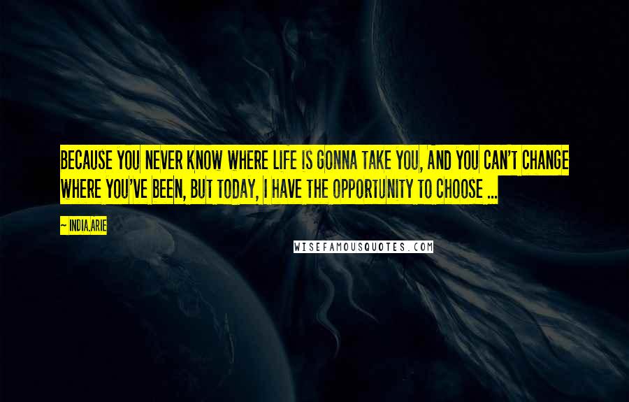 India.Arie Quotes: Because you never know where life is gonna take you, And you can't change where you've been, But today, I have the opportunity to choose ...