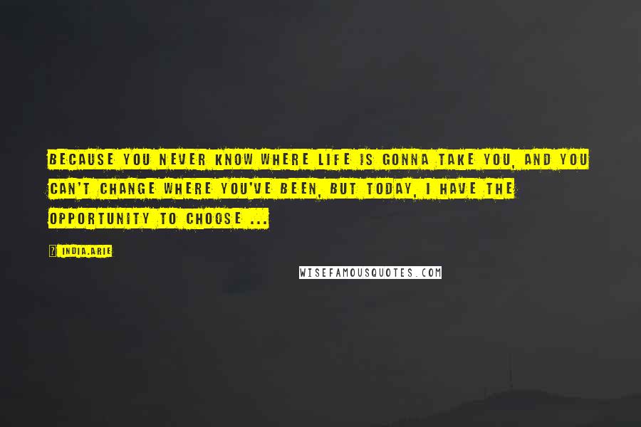 India.Arie Quotes: Because you never know where life is gonna take you, And you can't change where you've been, But today, I have the opportunity to choose ...