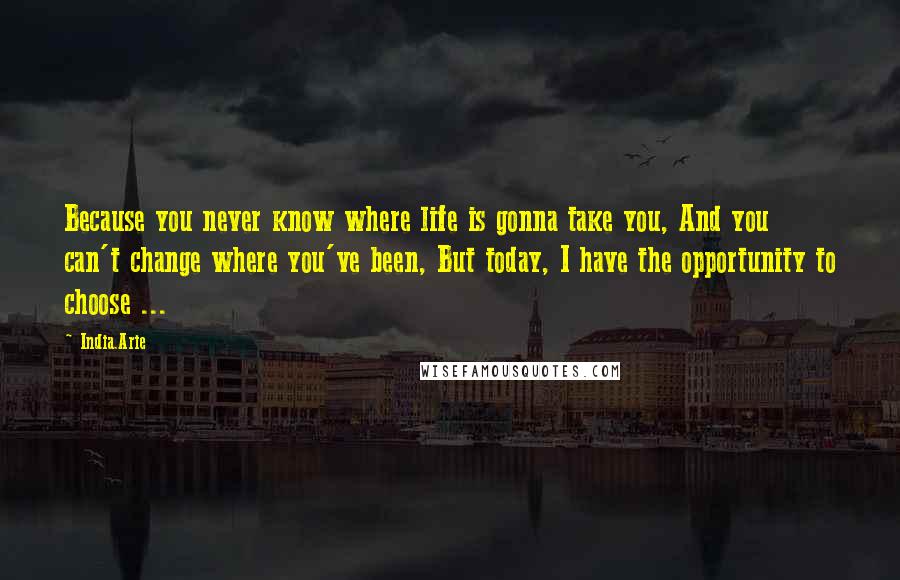 India.Arie Quotes: Because you never know where life is gonna take you, And you can't change where you've been, But today, I have the opportunity to choose ...