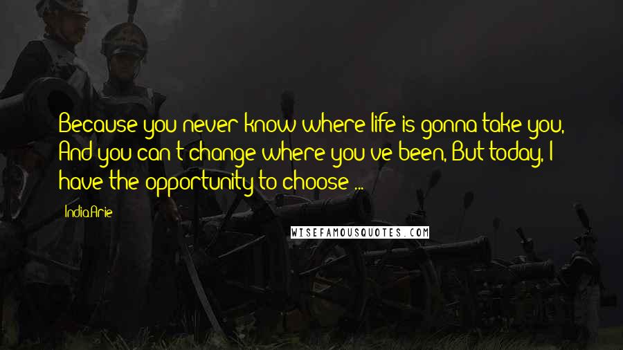 India.Arie Quotes: Because you never know where life is gonna take you, And you can't change where you've been, But today, I have the opportunity to choose ...