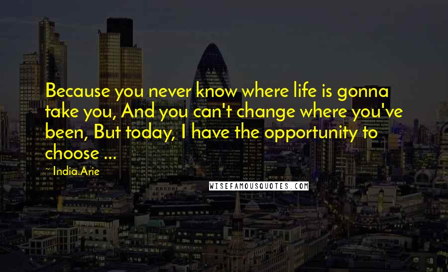 India.Arie Quotes: Because you never know where life is gonna take you, And you can't change where you've been, But today, I have the opportunity to choose ...