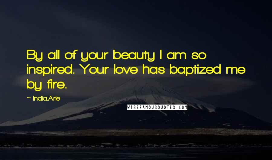 India.Arie Quotes: By all of your beauty I am so inspired. Your love has baptized me by fire.