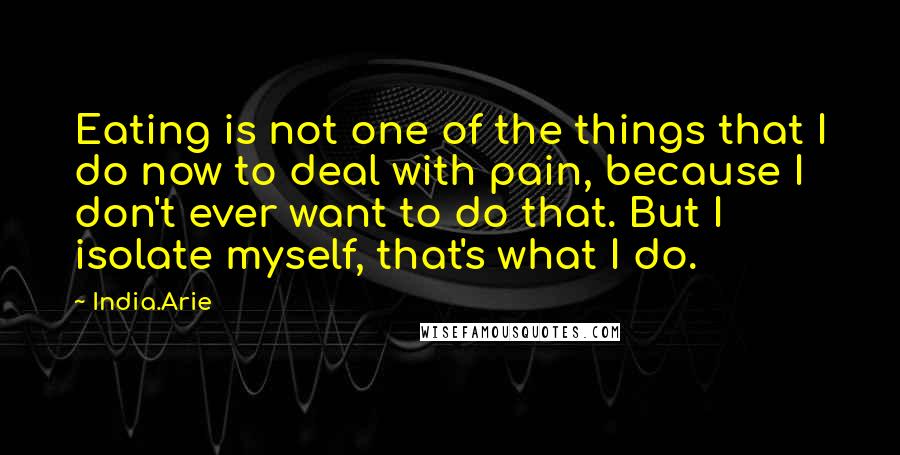 India.Arie Quotes: Eating is not one of the things that I do now to deal with pain, because I don't ever want to do that. But I isolate myself, that's what I do.