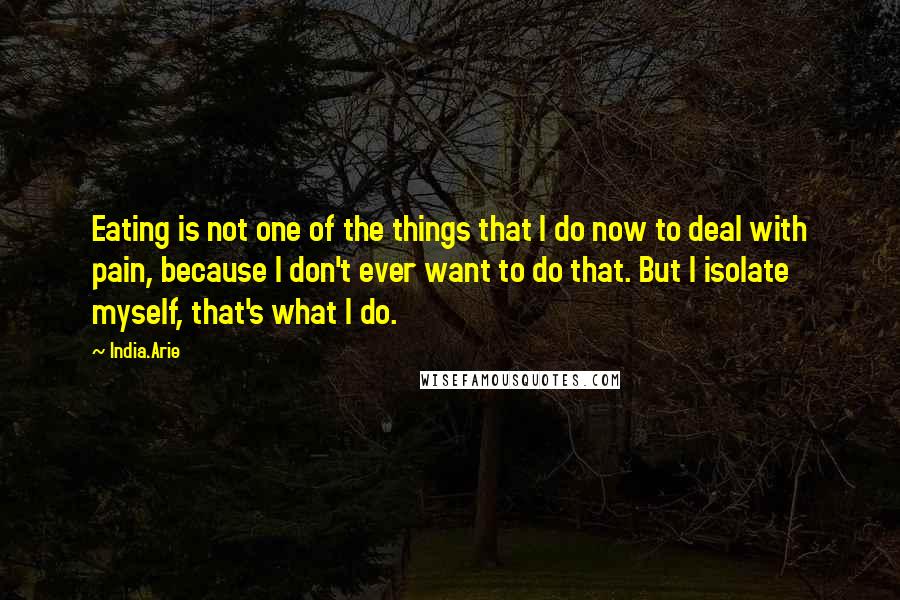 India.Arie Quotes: Eating is not one of the things that I do now to deal with pain, because I don't ever want to do that. But I isolate myself, that's what I do.