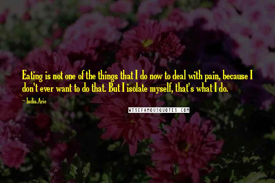 India.Arie Quotes: Eating is not one of the things that I do now to deal with pain, because I don't ever want to do that. But I isolate myself, that's what I do.