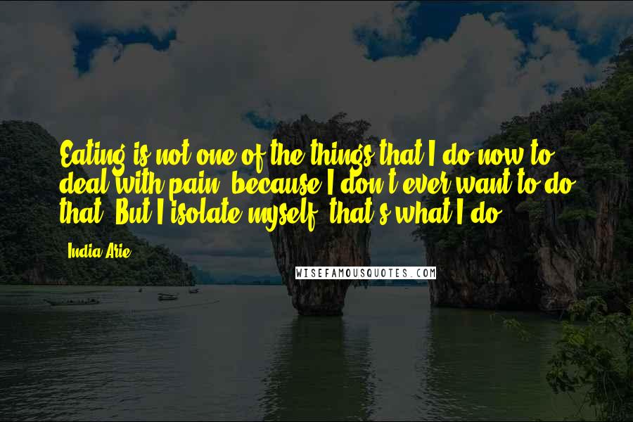 India.Arie Quotes: Eating is not one of the things that I do now to deal with pain, because I don't ever want to do that. But I isolate myself, that's what I do.