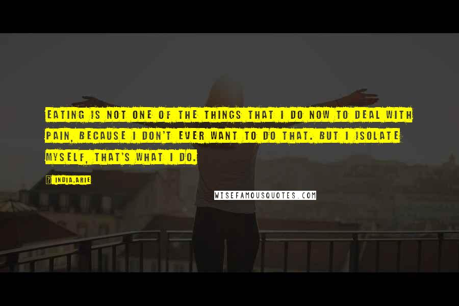 India.Arie Quotes: Eating is not one of the things that I do now to deal with pain, because I don't ever want to do that. But I isolate myself, that's what I do.
