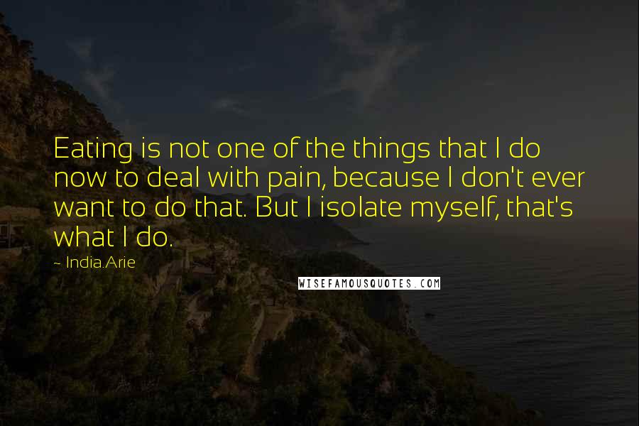 India.Arie Quotes: Eating is not one of the things that I do now to deal with pain, because I don't ever want to do that. But I isolate myself, that's what I do.