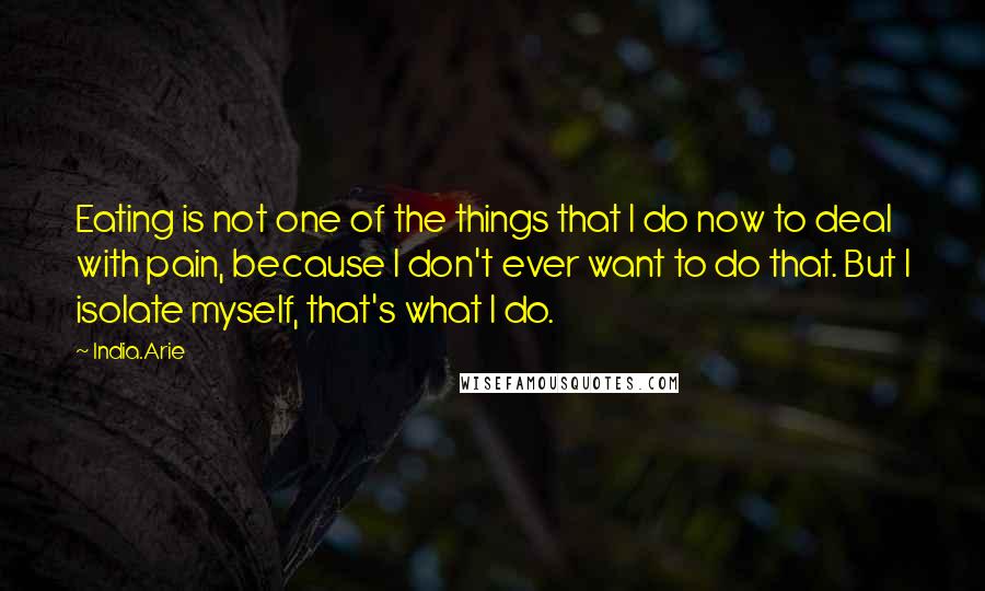 India.Arie Quotes: Eating is not one of the things that I do now to deal with pain, because I don't ever want to do that. But I isolate myself, that's what I do.