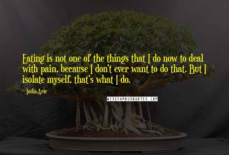 India.Arie Quotes: Eating is not one of the things that I do now to deal with pain, because I don't ever want to do that. But I isolate myself, that's what I do.