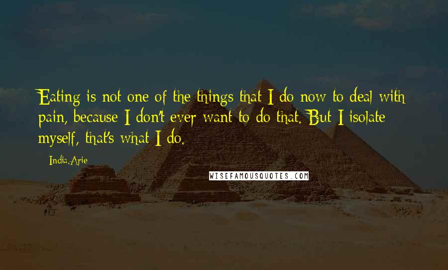 India.Arie Quotes: Eating is not one of the things that I do now to deal with pain, because I don't ever want to do that. But I isolate myself, that's what I do.