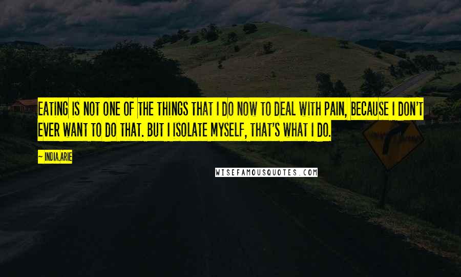 India.Arie Quotes: Eating is not one of the things that I do now to deal with pain, because I don't ever want to do that. But I isolate myself, that's what I do.