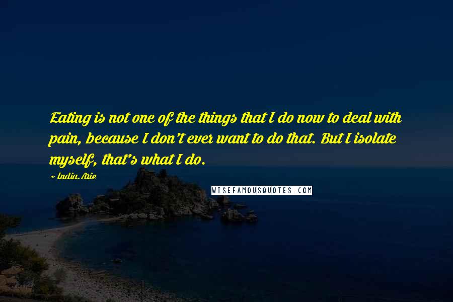 India.Arie Quotes: Eating is not one of the things that I do now to deal with pain, because I don't ever want to do that. But I isolate myself, that's what I do.