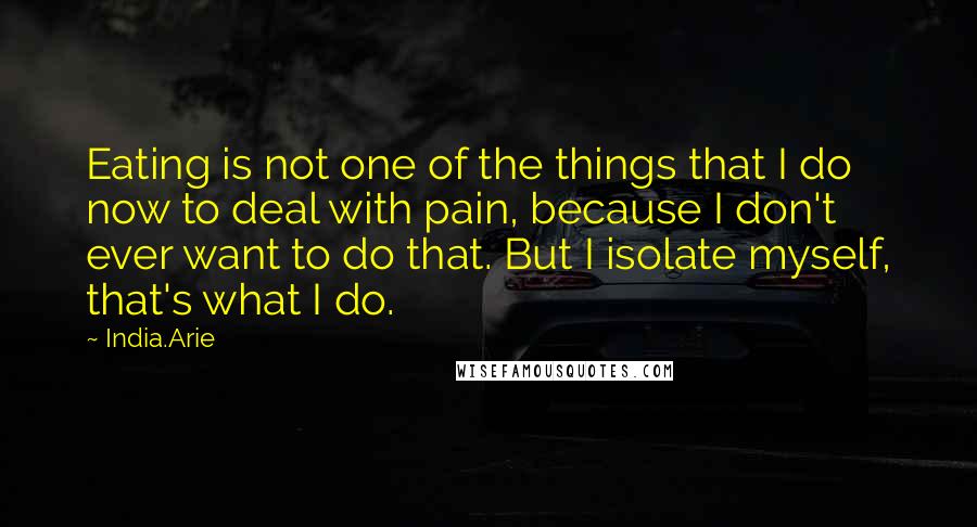 India.Arie Quotes: Eating is not one of the things that I do now to deal with pain, because I don't ever want to do that. But I isolate myself, that's what I do.