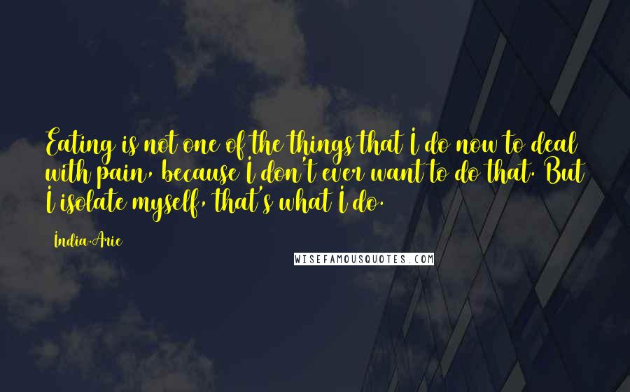 India.Arie Quotes: Eating is not one of the things that I do now to deal with pain, because I don't ever want to do that. But I isolate myself, that's what I do.