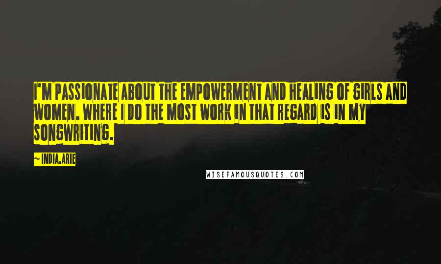 India.Arie Quotes: I'm passionate about the empowerment and healing of girls and women. Where I do the most work in that regard is in my songwriting.