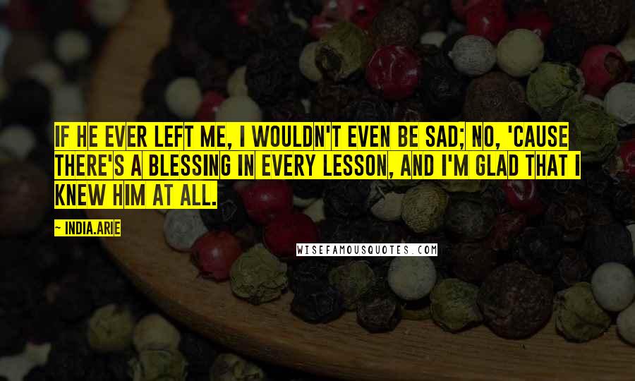 India.Arie Quotes: If he ever left me, I wouldn't even be sad; no, 'cause there's a blessing in every lesson, and I'm glad that I knew him at all.