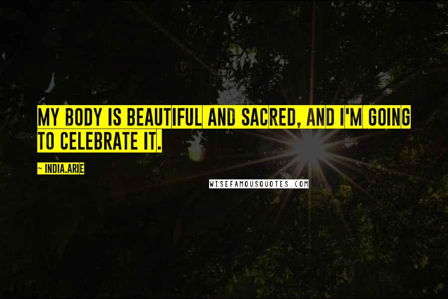 India.Arie Quotes: My body is beautiful and sacred, and I'm going to celebrate it.