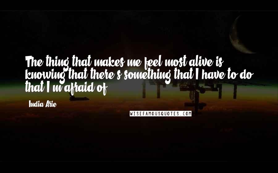 India.Arie Quotes: The thing that makes me feel most alive is knowing that there's something that I have to do that I'm afraid of.