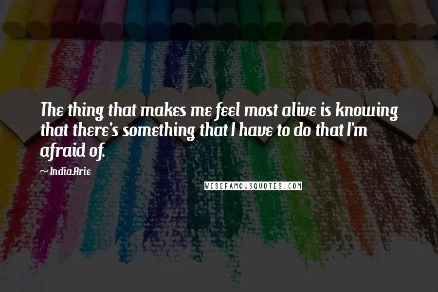 India.Arie Quotes: The thing that makes me feel most alive is knowing that there's something that I have to do that I'm afraid of.