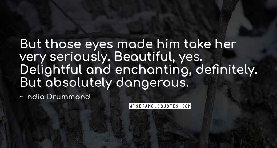 India Drummond Quotes: But those eyes made him take her very seriously. Beautiful, yes. Delightful and enchanting, definitely. But absolutely dangerous.