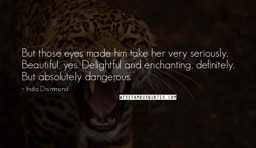 India Drummond Quotes: But those eyes made him take her very seriously. Beautiful, yes. Delightful and enchanting, definitely. But absolutely dangerous.