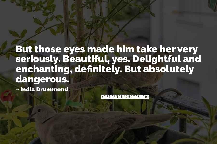 India Drummond Quotes: But those eyes made him take her very seriously. Beautiful, yes. Delightful and enchanting, definitely. But absolutely dangerous.
