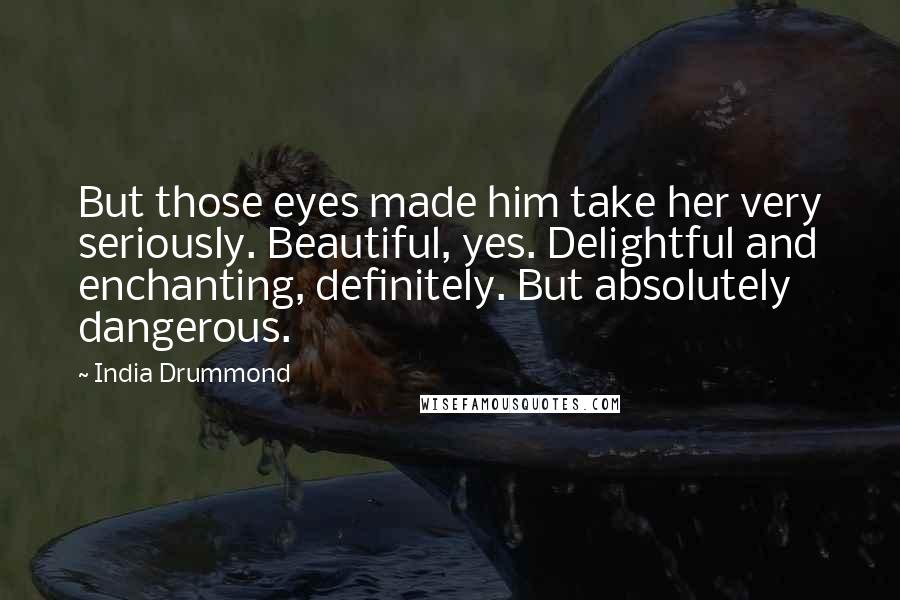 India Drummond Quotes: But those eyes made him take her very seriously. Beautiful, yes. Delightful and enchanting, definitely. But absolutely dangerous.