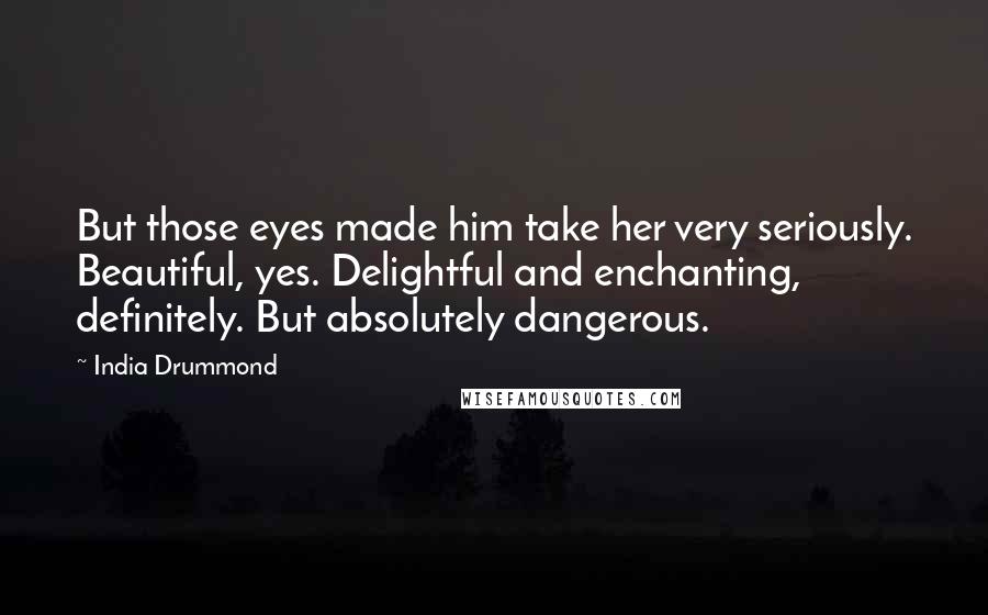 India Drummond Quotes: But those eyes made him take her very seriously. Beautiful, yes. Delightful and enchanting, definitely. But absolutely dangerous.