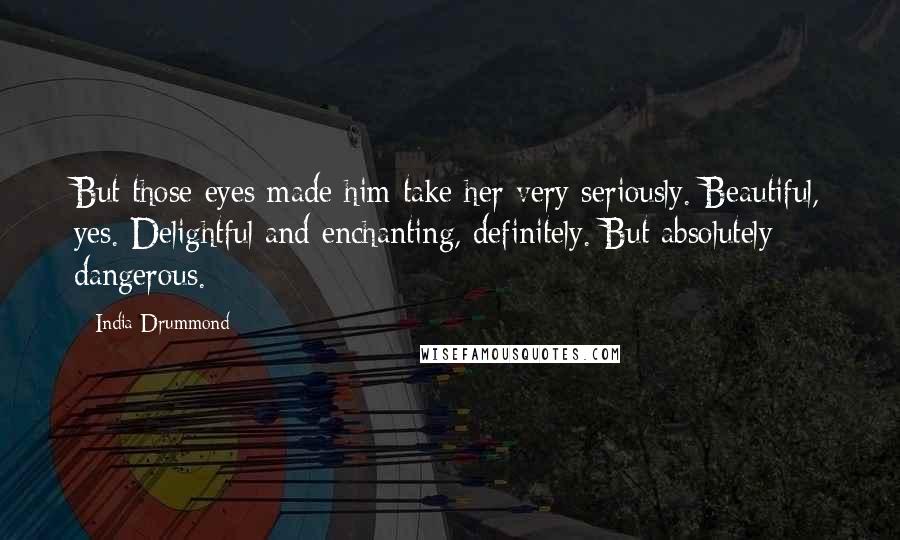 India Drummond Quotes: But those eyes made him take her very seriously. Beautiful, yes. Delightful and enchanting, definitely. But absolutely dangerous.