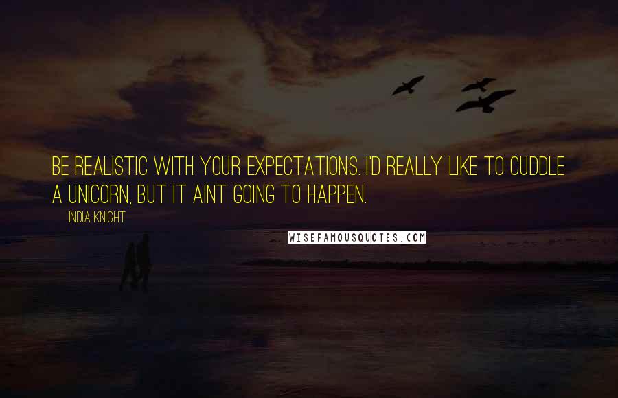 India Knight Quotes: Be realistic with your expectations. I'd really like to cuddle a unicorn, but it aint going to happen.