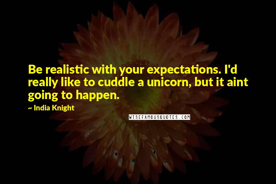 India Knight Quotes: Be realistic with your expectations. I'd really like to cuddle a unicorn, but it aint going to happen.