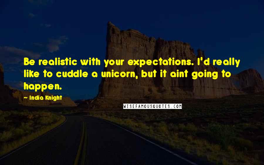 India Knight Quotes: Be realistic with your expectations. I'd really like to cuddle a unicorn, but it aint going to happen.