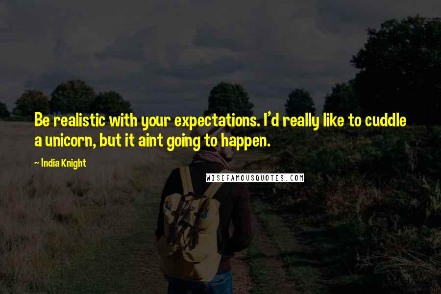 India Knight Quotes: Be realistic with your expectations. I'd really like to cuddle a unicorn, but it aint going to happen.