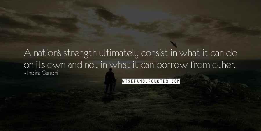 Indira Gandhi Quotes: A nation's strength ultimately consist in what it can do on its own and not in what it can borrow from other.