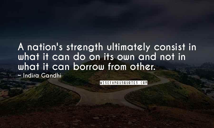 Indira Gandhi Quotes: A nation's strength ultimately consist in what it can do on its own and not in what it can borrow from other.