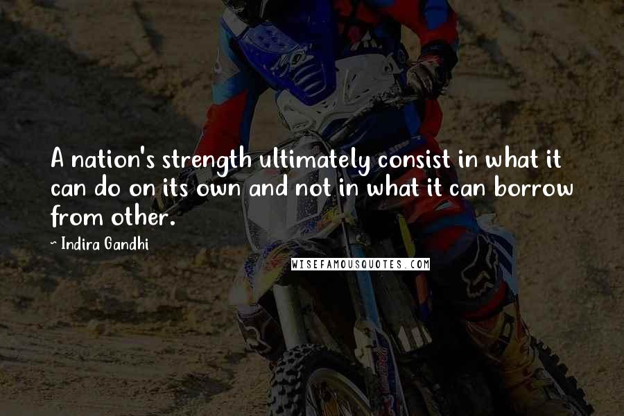 Indira Gandhi Quotes: A nation's strength ultimately consist in what it can do on its own and not in what it can borrow from other.