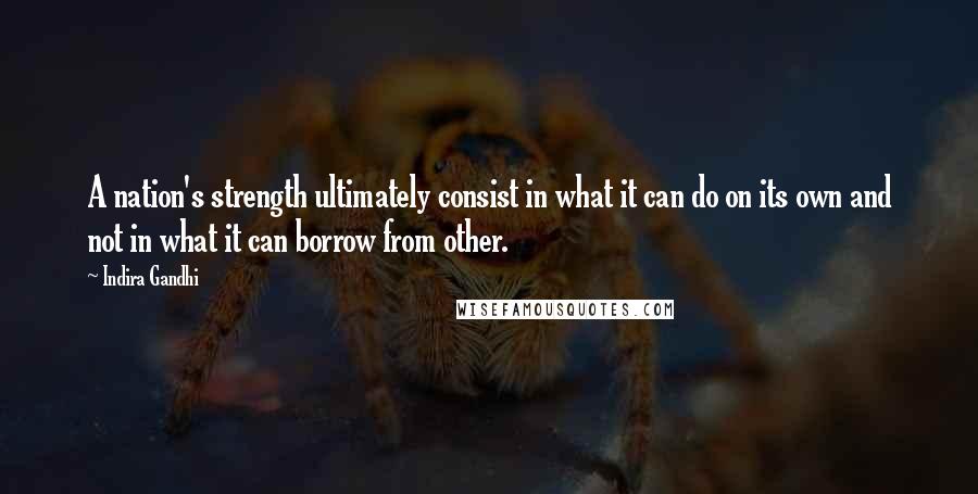 Indira Gandhi Quotes: A nation's strength ultimately consist in what it can do on its own and not in what it can borrow from other.