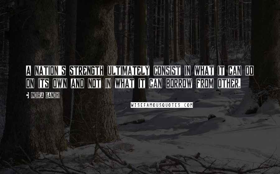 Indira Gandhi Quotes: A nation's strength ultimately consist in what it can do on its own and not in what it can borrow from other.