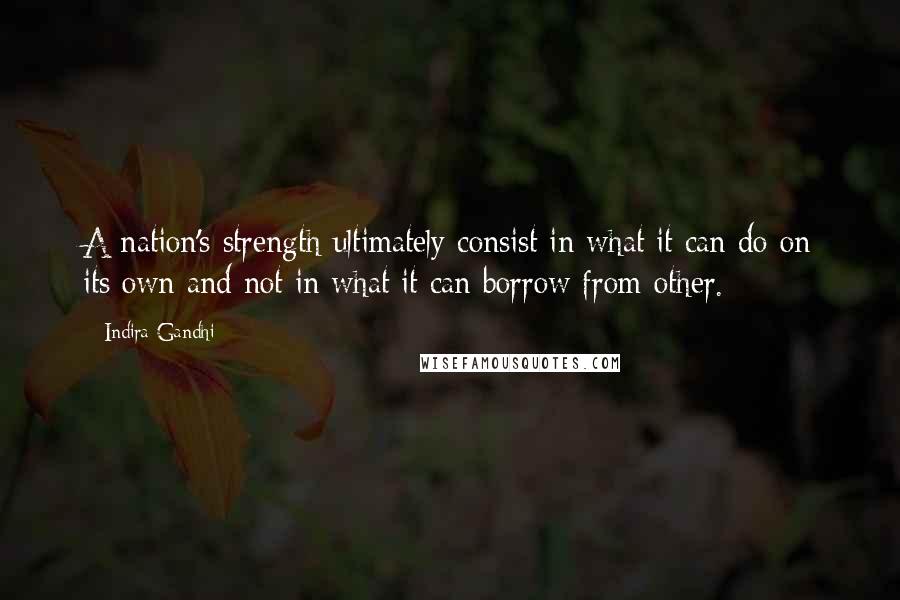 Indira Gandhi Quotes: A nation's strength ultimately consist in what it can do on its own and not in what it can borrow from other.