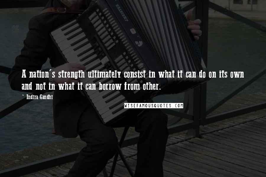 Indira Gandhi Quotes: A nation's strength ultimately consist in what it can do on its own and not in what it can borrow from other.