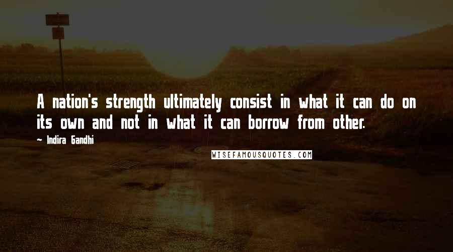 Indira Gandhi Quotes: A nation's strength ultimately consist in what it can do on its own and not in what it can borrow from other.